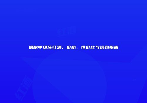 揭秘中级庄红酒：价格、性价比与选购指南