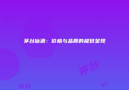 茅台仙酒：价格与品质的极致呈现