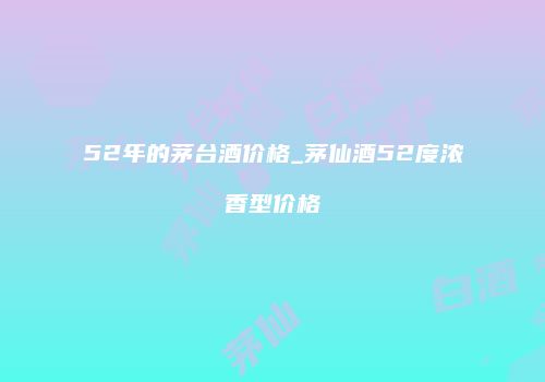 52年的茅台酒价格_茅仙酒52度浓香型价格