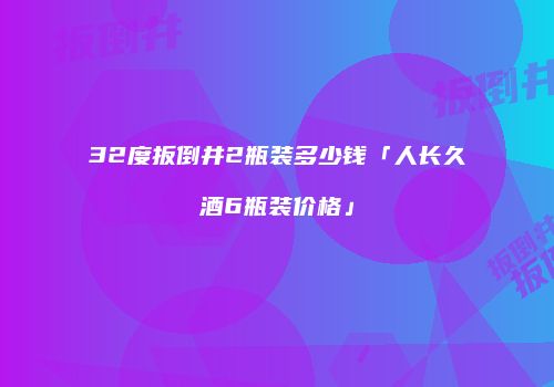 32度扳倒井2瓶装多少钱「人长久酒6瓶装价格」