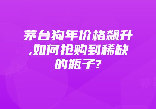 茅台狗年价格飙升,如何抢购到稀缺的瓶子?