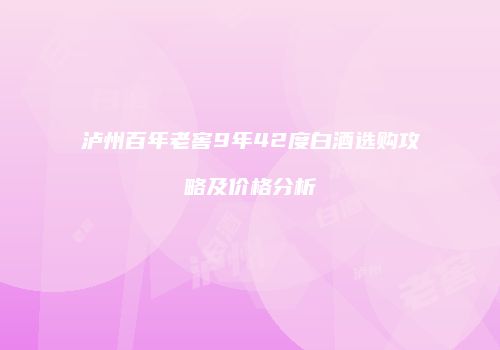泸州百年老窖9年42度白酒选购攻略及价格分析