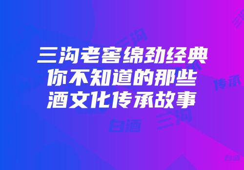 三沟老窖绵劲经典你不知道的那些酒文化传承故事