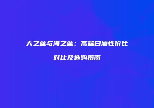天之蓝与海之蓝：高端白酒性价比对比及选购指南