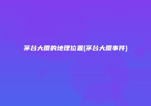茅台大厦的地理位置(茅台大厦事件)