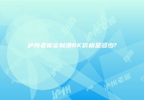 泸州老窖定制酒6K价格是多少?