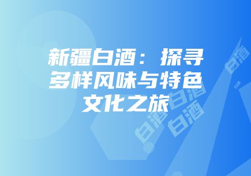 新疆白酒：探寻多样风味与特色文化之旅