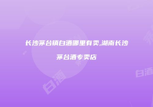 长沙茅台镇白酒哪里有卖,湖南长沙茅台酒专卖店