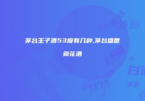 茅台王子酒53度有几种,茅台盛世荷花酒