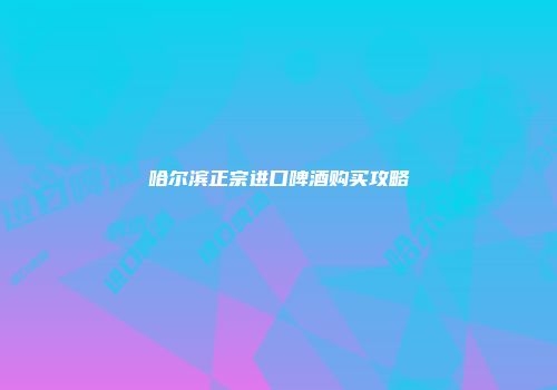 哈尔滨正宗进口啤酒购买攻略