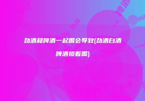 劲酒和啤酒一起喝会导致(劲酒白酒啤酒掺着喝)