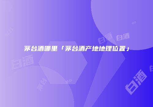 茅台酒哪里「茅台酒产地地理位置」