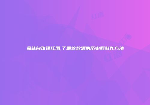 品味白玫瑰红酒,了解这款酒的历史和制作方法