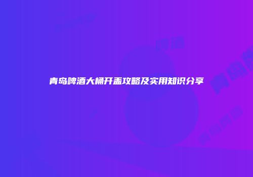 青岛啤酒大桶开盖攻略及实用知识分享