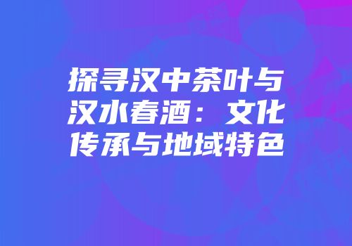 探寻汉中茶叶与汉水春酒：文化传承与地域特色