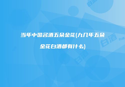 当年中国名酒五朵金花(九几年五朵金花白酒都有什么)