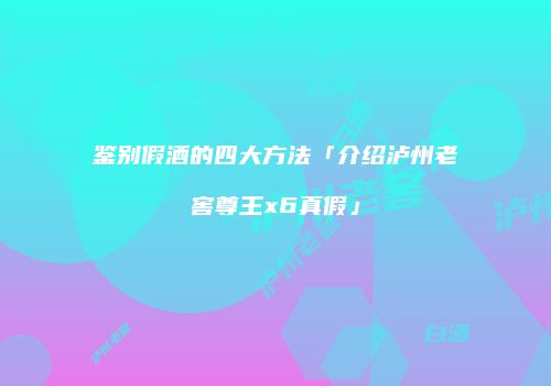 鉴别假酒的四大方法「介绍泸州老窖尊王x6真假」
