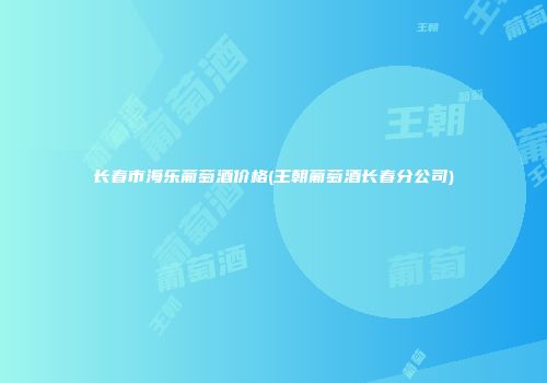长春市海乐葡萄酒价格(王朝葡萄酒长春分公司)