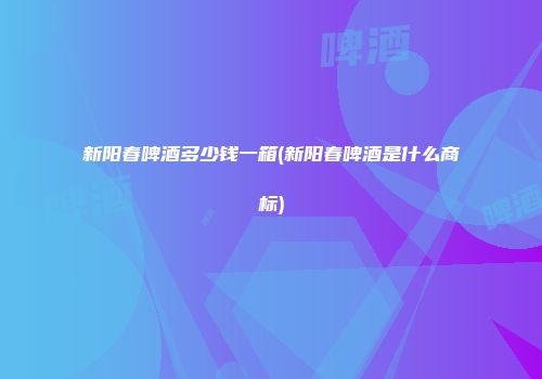 新阳春啤酒多少钱一箱(新阳春啤酒是什么商标)
