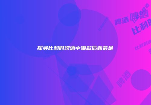 探寻比利时啤酒中哪款后劲最足