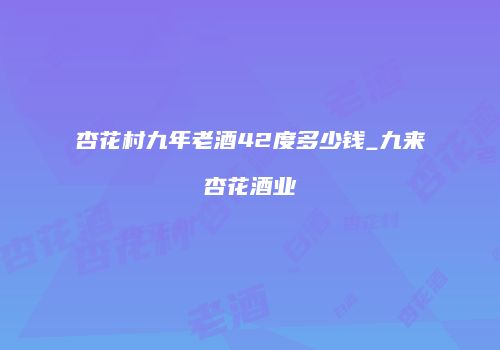 杏花村九年老酒42度多少钱_九来杏花酒业