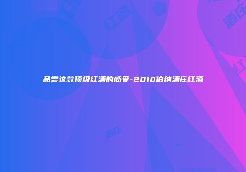 品尝这款顶级红酒的感受-2010伯纳酒庄红酒