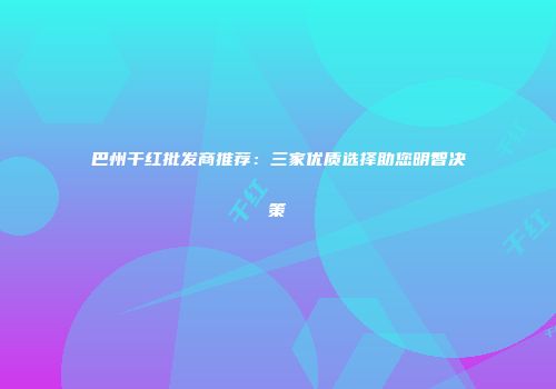 巴州干红批发商推荐：三家优质选择助您明智决策