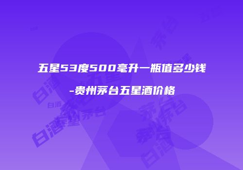 五星53度500毫升一瓶值多少钱-贵州茅台五星酒价格