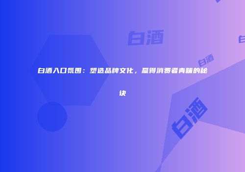 白酒入口氛围：塑造品牌文化，赢得消费者青睐的秘诀