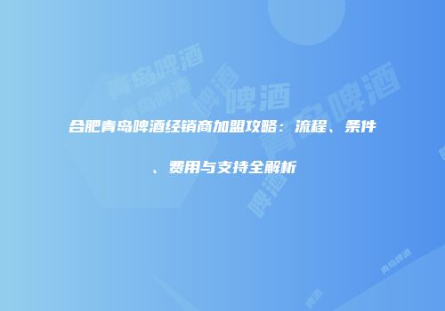 合肥青岛啤酒经销商加盟攻略：流程、条件、费用与支持全解析
