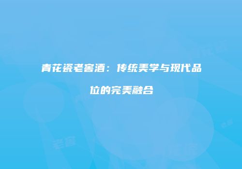 青花瓷老窖酒：传统美学与现代品位的完美融合