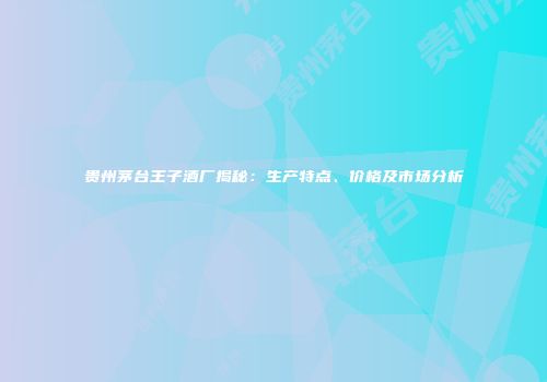 贵州茅台王子酒厂揭秘：生产特点、价格及市场分析