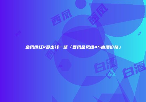 金凤缘红k多少钱一瓶「西凤金凤缘45度酒价格」