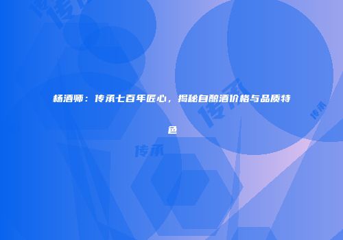 杨酒师：传承七百年匠心，揭秘自酿酒价格与品质特色