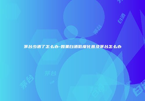 茅台少酒了怎么办-如果白酒低度化普及茅台怎么办