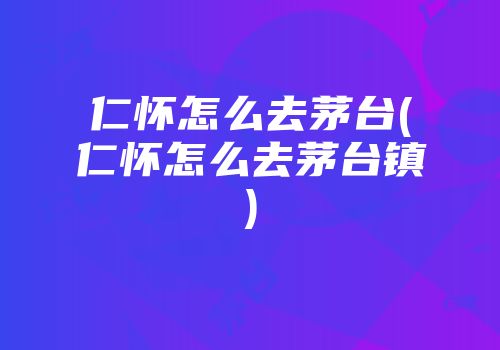 仁怀怎么去茅台(仁怀怎么去茅台镇)