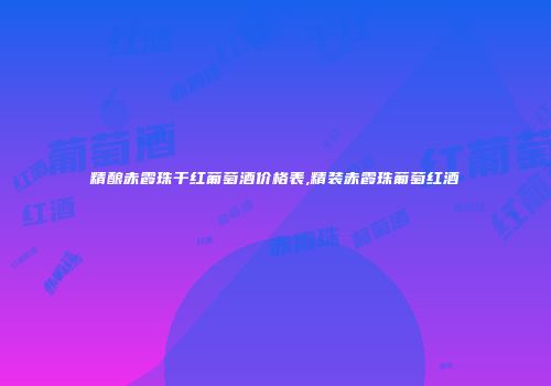 精酿赤霞珠干红葡萄酒价格表,精装赤霞珠葡萄红酒
