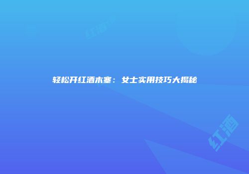 轻松开红酒木塞：女士实用技巧大揭秘