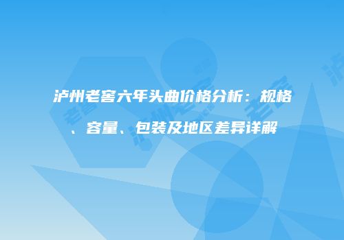 泸州老窖六年头曲价格分析：规格、容量、包装及地区差异详解