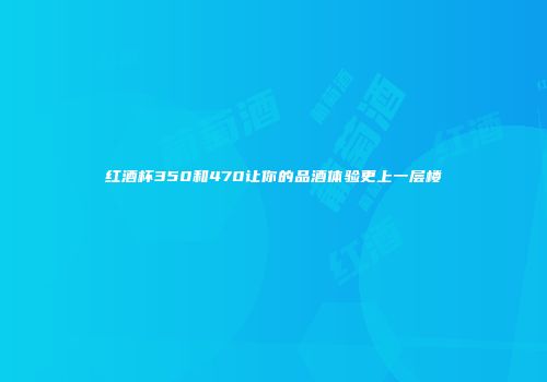 红酒杯350和470让你的品酒体验更上一层楼