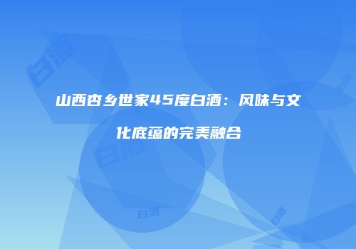 山西杏乡世家45度白酒：风味与文化底蕴的完美融合