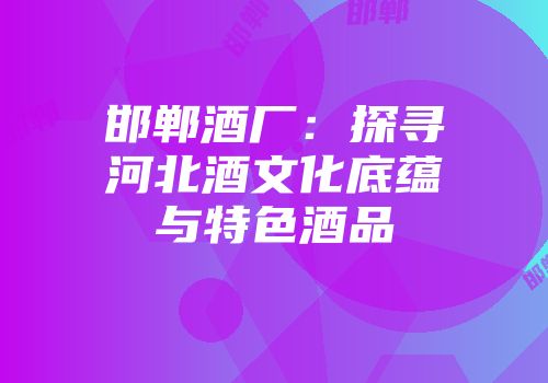 邯郸酒厂：探寻河北酒文化底蕴与特色酒品