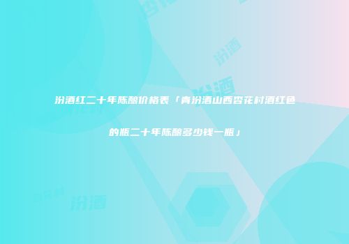 汾酒红二十年陈酿价格表「青汾酒山西杏花村酒红色的瓶二十年陈酿多少钱一瓶」