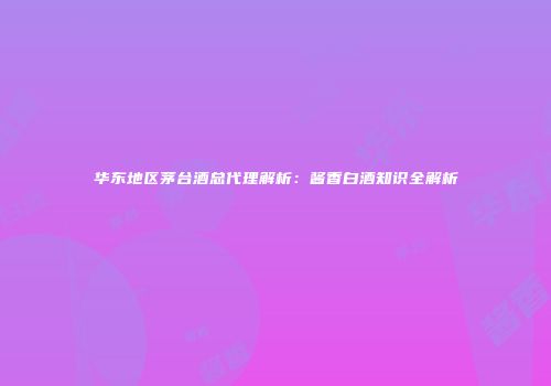 华东地区茅台酒总代理解析：酱香白酒知识全解析