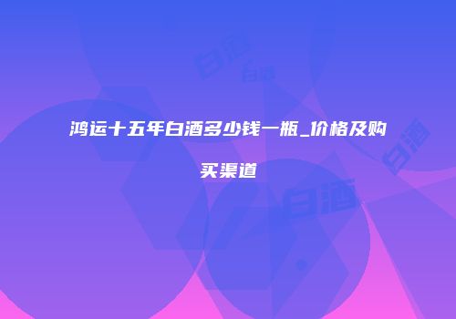 鸿运十五年白酒多少钱一瓶_价格及购买渠道