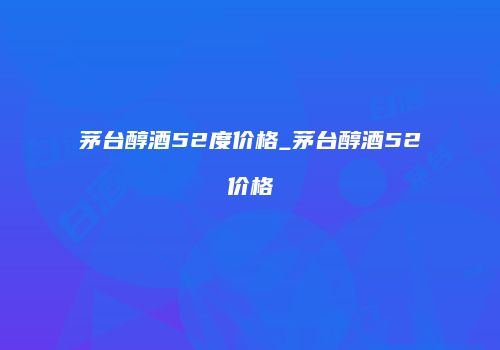 茅台醇酒52度价格_茅台醇酒52价格
