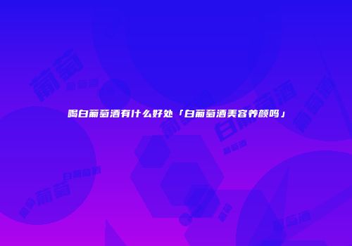 喝白葡萄酒有什么好处「白葡萄酒美容养颜吗」