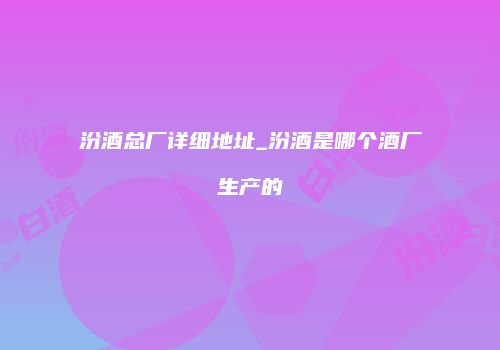 汾酒总厂详细地址_汾酒是哪个酒厂生产的