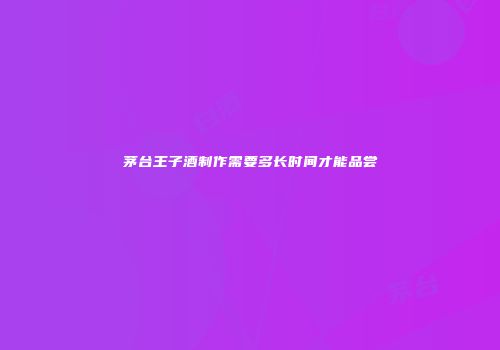 茅台王子酒制作需要多长时间才能品尝