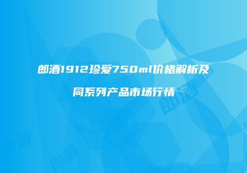 郎酒1912珍爱750ml价格解析及同系列产品市场行情